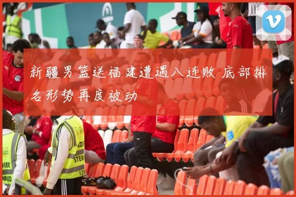 新疆男篮送福建遭遇八连败 底部排名形势再度被动