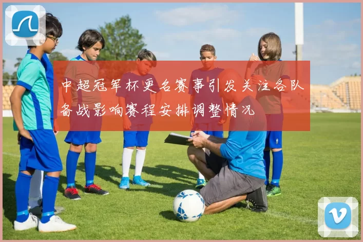 中超冠军杯更名赛事引发关注各队备战影响赛程安排调整情况