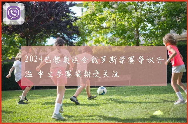 2024巴黎奥运会俄罗斯禁赛争议升温 中立参赛安排受关注