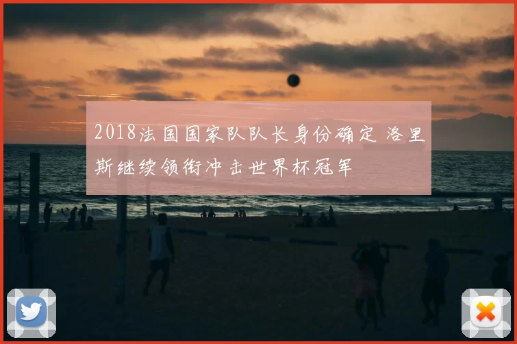 2018法国国家队队长身份确定 洛里斯继续领衔冲击世界杯冠军