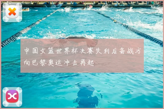 中国女篮世界杯决赛失利后备战方向巴黎奥运冲击再起