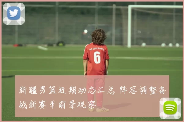 新疆男篮近期动态汇总 阵容调整备战新赛季前景观察