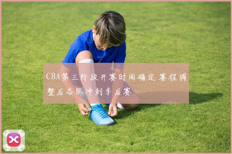CBA第三阶段开赛时间确定 赛程调整后各队冲刺季后赛