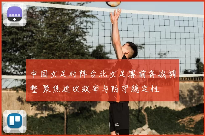 中国女足对阵台北女足赛前备战调整 聚焦进攻效率与防守稳定性