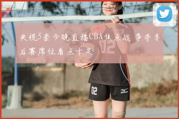 央视5套今晚直播CBA焦点战 争夺季后赛席位看点十足