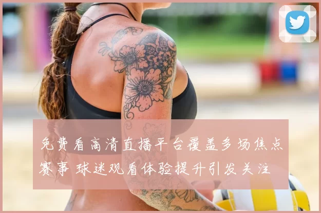免费看高清直播平台覆盖多场焦点赛事 球迷观看体验提升引发关注