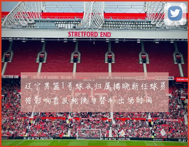 辽宁男篮1号球衣归属揭晓新任球员将影响首发轮换与替补出场时间