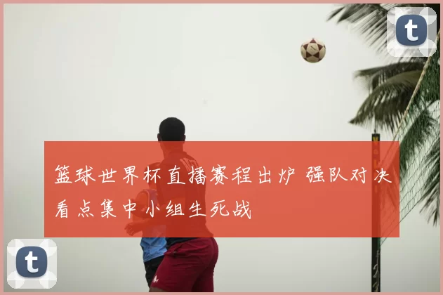 篮球世界杯直播赛程出炉 强队对决看点集中小组生死战