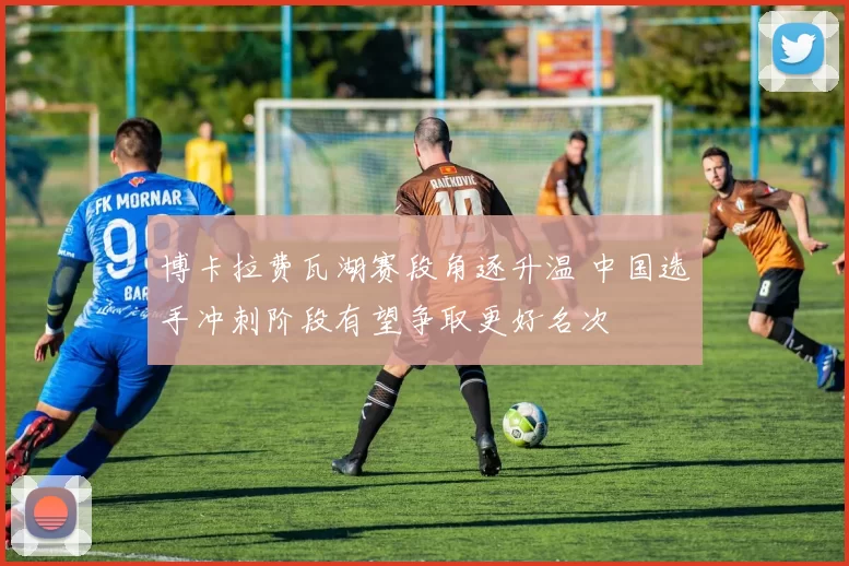 博卡拉费瓦湖赛段角逐升温 中国选手冲刺阶段有望争取更好名次