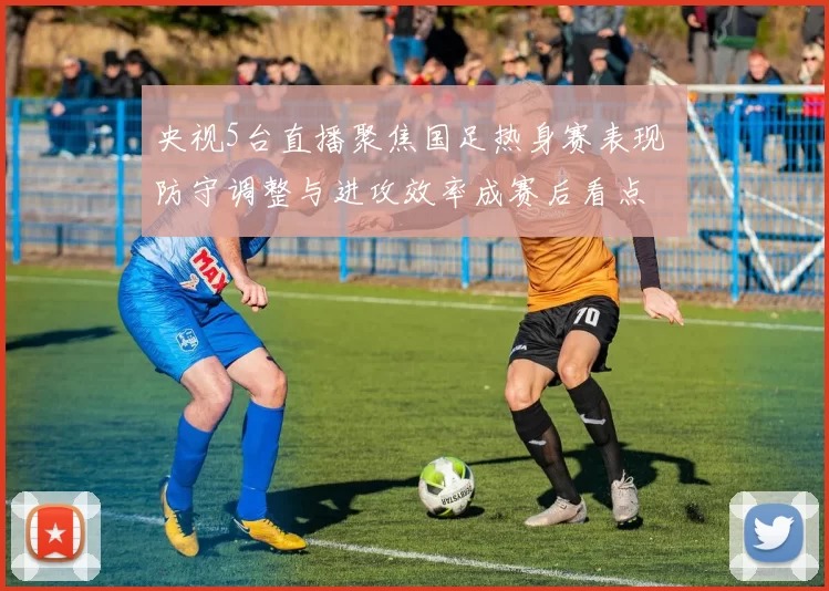 央视5台直播聚焦国足热身赛表现 防守调整与进攻效率成赛后看点