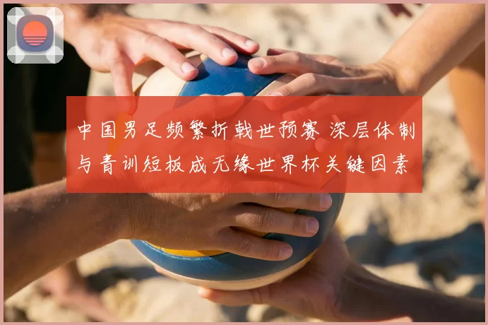 中国男足频繁折戟世预赛 深层体制与青训短板成无缘世界杯关键因素