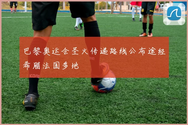 巴黎奥运会圣火传递路线公布途经希腊法国多地