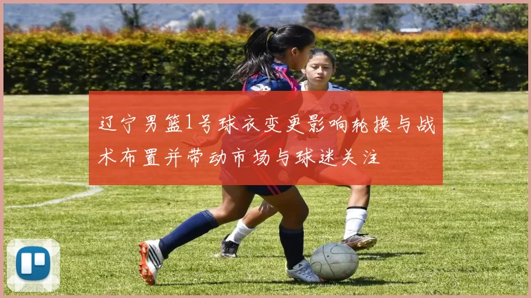 辽宁男篮1号球衣变更影响轮换与战术布置并带动市场与球迷关注