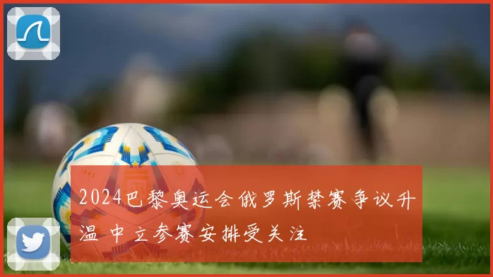 2024巴黎奥运会俄罗斯禁赛争议升温 中立参赛安排受关注