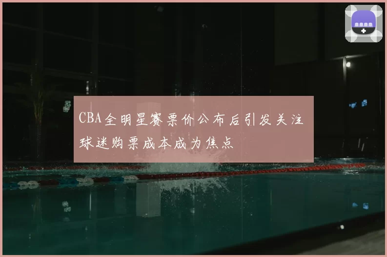CBA全明星赛票价公布后引发关注 球迷购票成本成为焦点