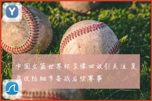 中国女篮世界杯录像回放引关注 复盘攻防细节备战后续赛事