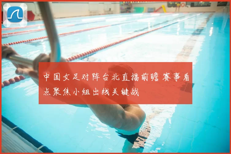 中国女足对阵台北直播前瞻 赛事看点聚焦小组出线关键战