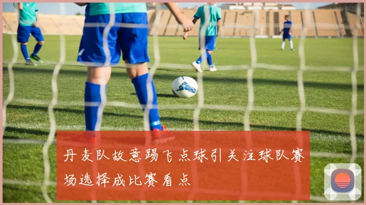 丹麦队故意踢飞点球引关注球队赛场选择成比赛看点