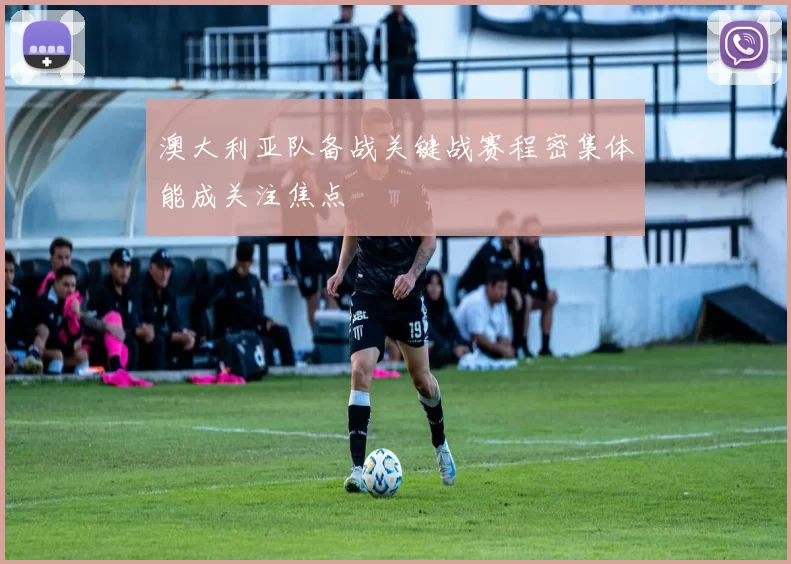 澳大利亚队备战关键战赛程密集体能成关注焦点