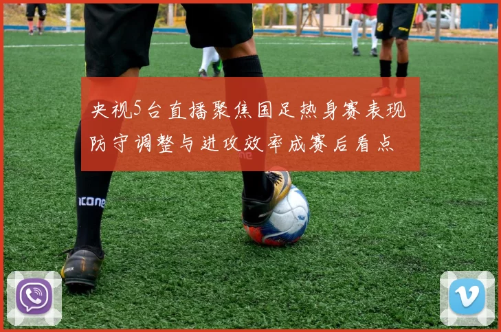 央视5台直播聚焦国足热身赛表现 防守调整与进攻效率成赛后看点