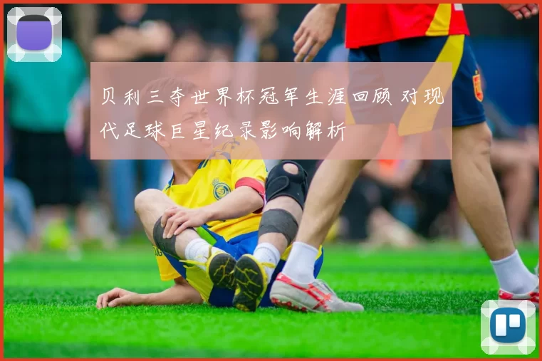 贝利三夺世界杯冠军生涯回顾 对现代足球巨星纪录影响解析