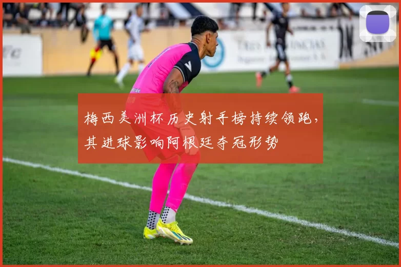 梅西美洲杯历史射手榜持续领跑，其进球影响阿根廷夺冠形势