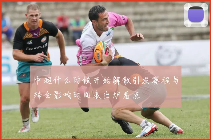 中超什么时候开始解散引发赛程与转会影响时间表出炉看点