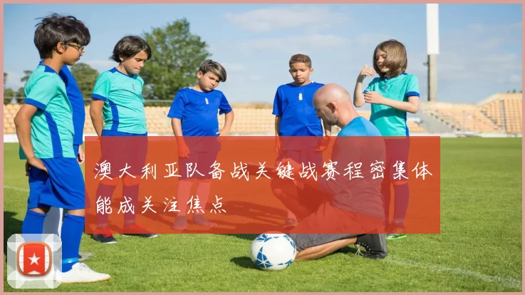 澳大利亚队备战关键战赛程密集体能成关注焦点