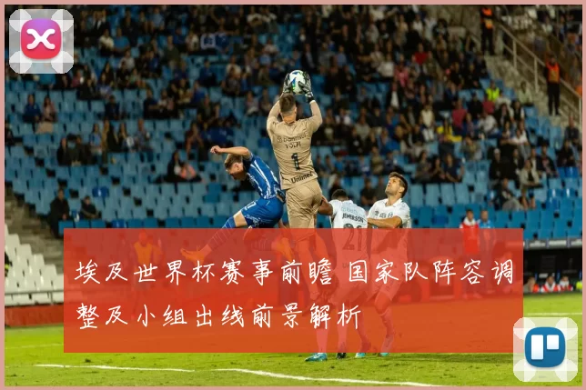 埃及世界杯赛事前瞻 国家队阵容调整及小组出线前景解析