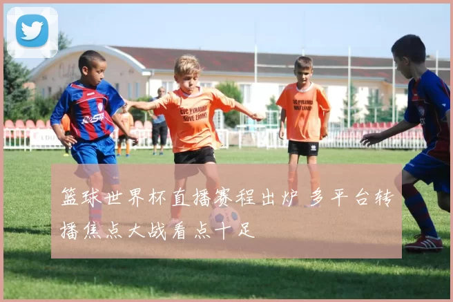 篮球世界杯直播赛程出炉 多平台转播焦点大战看点十足