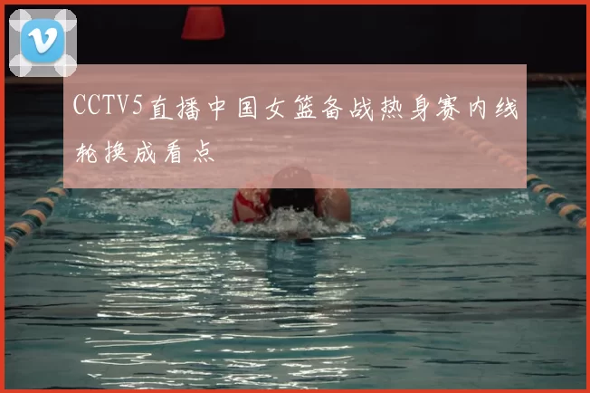 CCTV5直播中国女篮备战热身赛内线轮换成看点