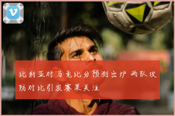 比利亚对马竞比分预测出炉 两队攻防对比引发赛果关注