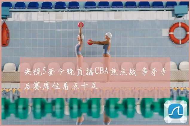 央视5套今晚直播CBA焦点战 争夺季后赛席位看点十足