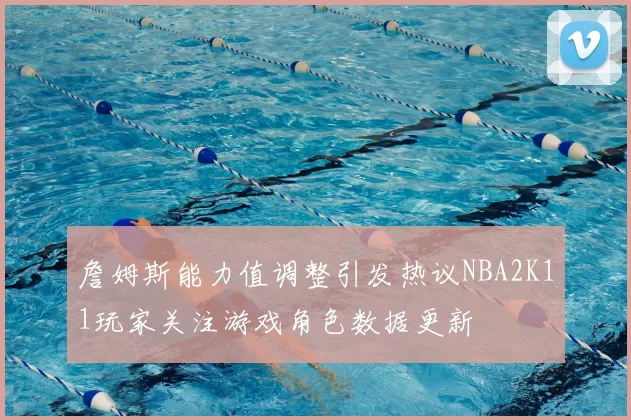 詹姆斯能力值调整引发热议NBA2K11玩家关注游戏角色数据更新