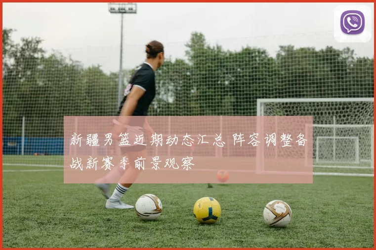 新疆男篮近期动态汇总 阵容调整备战新赛季前景观察