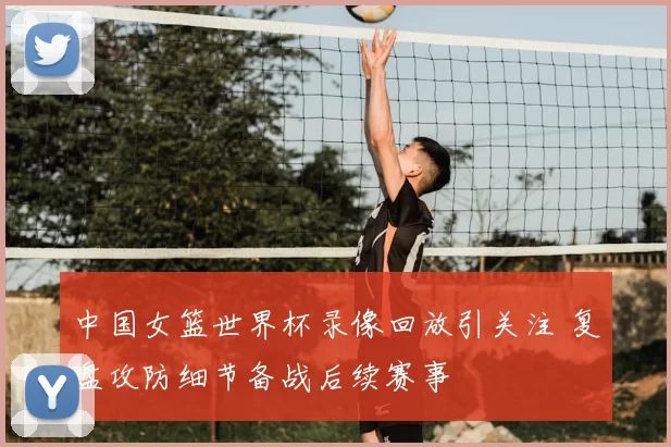 中国女篮世界杯录像回放引关注 复盘攻防细节备战后续赛事